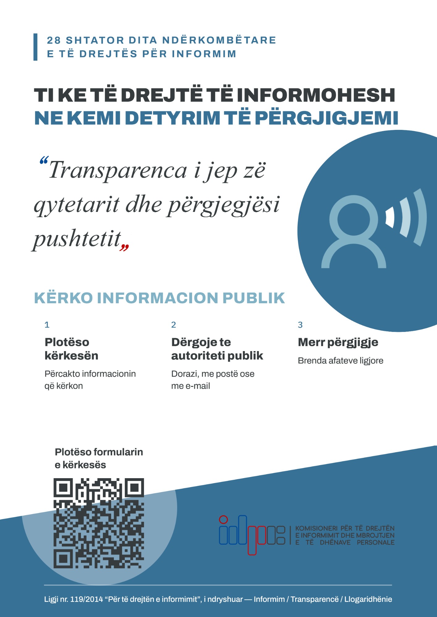 28 Shtator, Dita Ndërkombëtare e të Drejtës për Informim. Ti ke të drejtë të informohesh, ne kemi detyrim të përgjigjemi. “Transparenca i jep zë qytetarit dhe përgjegjësi pushtetit.” Kërko informacion publik: 1. Plotëso kërkesën: përcakto informacionin që kërkon. 2. Dërgoje te autoriteti publik: dorazi, me postë ose me e-mail. 3. Merr përgjigje: brenda afateve ligjore. Plotëso formularin e kërkesës (kod QR). Komisioneri për të Drejtën e Informimit dhe Mbrojtjen e të Dhënave Personale. Ligji nr. 119/2014 “Për të drejtën e informimit”, i ndryshuar: Informim, Transparencë, Llogaridhënie.